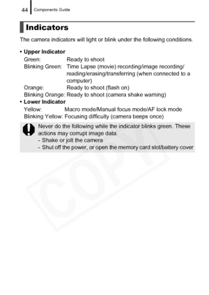 Page 46
Components Guide44
The camera indicators will light or blink under the following conditions.
• Upper Indicator Green: Ready to shoot
Blinking Green: Time Lapse (movie) recording/image recording/ reading/erasing/transferring (when connected to a 
computer)
Orange: Ready to shoot (flash on)
Blinking Orange: Ready to shoot (camera shake warning)
• Lower Indicator
Yellow: Macro mode/Manual focus mode/AF lock mode
Blinking Yellow: Focusing di fficulty (camera beeps once)
Indicators
Never do the following...