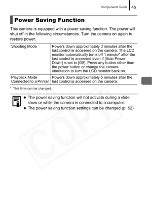 Page 47
Components Guide45
This camera is equipped with a power saving function. The power will 
shut off in the following circumstances. Turn the camera on again to 
restore power.
* This time can be changed.
Power Saving Function
Shooting Mode Powers down approximately 3 minutes after the last control is accessed on the camera. The LCD 
monitor automatically turns off 1 minute* after the 
last control is accessed even if [Auto Power 
Down] is set to [Off]. Press any button other than 
the power button or...