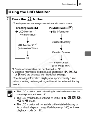 Page 57
Basic Operations55
Using the LCD Monitor
1Press the   button.
• The display mode changes as follows with each press.
• The shooting information displays for approximately 6 sec. when a setting is changed, regardless of the selected display 
mode.
zThe LCD monitor on or off setting is retained even after the 
camera power is turned off.
zThe LCD monitor does not shut off in the   ( ,  ,  ), 
 or   mode.
zThe LCD monitor will not switch to the detailed display or 
focus check display in magnified display...
