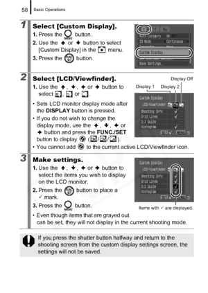 Page 60
Basic Operations58
1Select [Custom Display].
1.Press the   button.
2. Use the   or   button to select 
[Custom Display] in the   menu.
3. Press the   button.
2Select [LCD/Viewfinder].
1.Use the  ,  ,   or   button to 
select ,  or .
• Sets LCD monitor display mode after  the  DISPLAY  button is pressed.
• If you do not wish to change the  display mode, use the  ,  ,   or 
 button and press the  FUNC./SET 
button to display   ( / / ).
• You cannot add   to the current active LCD/Viewfinder icon.
3Make...