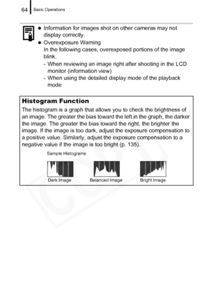 Page 66
Basic Operations64
zInformation for images shot on other cameras may not 
display correctly.
zOverexposure Warning
In the following cases, overexposed portions of the image 
blink.
- When reviewing an image right after shooting in the LCD monitor (information view)
- When using the detailed display mode of the playback 
mode
Histogram Function
The histogram is a graph that allows you to check the brightness of 
an image. The greater the bias toward the left in the graph, the darker 
the image. The...