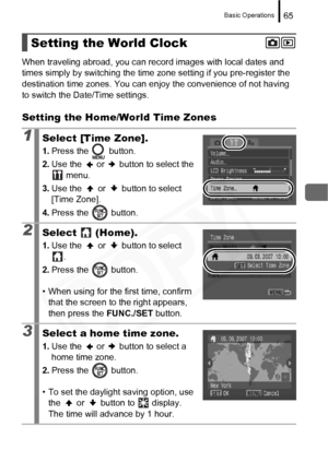 Page 67
Basic Operations65
When traveling abroad, you can record images with local dates and 
times simply by switching the time  zone setting if you pre-register the 
destination time zones. You can en joy the convenience of not having 
to switch the Date/Time settings.
Setting the Home/World Time Zones
Setting the World Clock
1Select [Time Zone].
1. Press the   button.
2. Use the   or   button to select the 
 menu.
3. Use the   or   button to select 
[Time Zone].
4. Press the   button.
2Select  (Home).
1.Use...