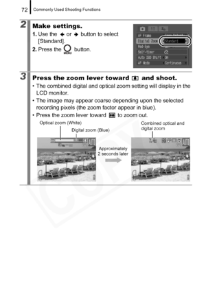 Page 74
Commonly Used Shooting Functions72
2Make settings.
1.Use the   or   button to select 
[Standard].
2. Press the   button.
3Press the zoom lever toward   and shoot.
• The combined digital and optical z oom setting will display in the 
LCD monitor.
• The image may appear coarse depending upon the selected  recording pixels (the zoom factor appear in blue).
• Press the zoom lever toward   to zoom out.
Optical zoom (White)
Digital zoom (Blue) Combined optical and 
digital zoom
Approximately 
2 seconds later  