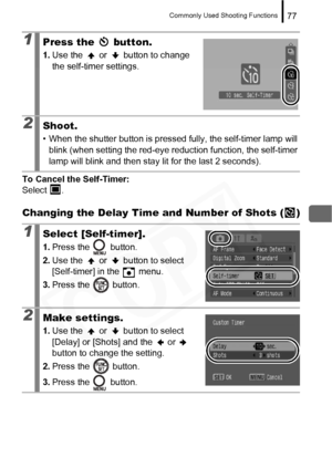 Page 79
Commonly Used Shooting Functions77
To Cancel the Self-Timer: 
Select .
Changing the Delay Time and Number of Shots ( )
1Press the   button.
1. Use the   or   button to change 
the self-timer settings.
2Shoot.
• When the shutter button is pressed fully, the self-timer lamp will 
blink (when setting the red-eye reduction function, the self-timer 
lamp will blink and then stay lit for the last 2 seconds).
1Select [Self-timer].
1. Press the   button.
2. Use the   or   button to select 
[Self-timer] in the...