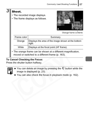 Page 89
Commonly Used Shooting Functions87
To Cancel Checking the Focus: 
Press the shutter button halfway.
3Shoot.
• The recorded image displays.
• The frame displays as follows.
• The orange frame can be shown at a different magnification,  moved or switched to a different frame (p. 163).
zYou can delete an image by pressing the   button while the 
image is displayed (p. 23).
zYou can also check the focus in playback mode (p. 162).
Orange frame contents
Frame color Summary
Orange Displays the area of the...