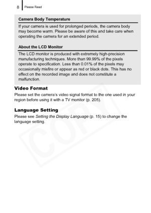 Page 10
Please Read8
Video Format
Please set the camera’s video signal format to the one used in your 
region before using it with a TV monitor (p. 205).
Language Setting
Please see Setting the Display Language  (p. 15) to change the 
language setting.
Camera Body Temperature
If your camera is used for prolonged periods, the camera body 
may become warm. Please be aware of this and take care when 
operating the camera for an extended period.
About the LCD Monitor
The LCD monitor is produced wi th extremely...