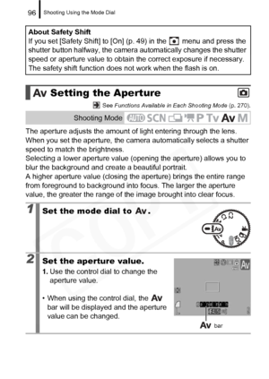 Page 98
Shooting Using the Mode Dial96
 See Functions Available in Each Shooting Mode  (p. 270).
The aperture adjusts the amount of light entering through the lens. 
When you set the aperture, the camera automatically selects a shutter 
speed to match the brightness.
Selecting a lower aperture value (opening the aperture) allows you to 
blur the background and create a beautiful portrait.
A higher aperture value (closing the aperture) brings the entire range 
from foreground to background into focus. The larger...