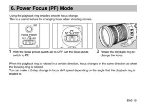 Page 11ENG-10
6. Power Focus (PF) Mode
Using the playback ring enables smooth focus change.
This is a useful feature for changing focus when shooting movies.
When the playback ring is rotated in a certain direction, focus changes in the same direction as when 
the focusing ring is rotated.      
You can make a 2-step change in focus shift speed depending on the angle that the playback ring is 
rotated to.
  With the focus preset switch set to OFF, set the focus mode 
switch to PF. Rotate the playback ring to...