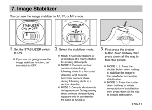 Page 12ENG-11
7. Image Stabilizer
You can use the image stabilizer in AF, PF, or MF mode.
 Set the STABILIZER switch 
to ON.
If you are not going to use the 
OO
image stabilizer function, set 
the switch to OFF.
  Select the stabilizer mode.
MODE 1: Corrects vibrations in 
OO
all directions. It is mainly effective 
for shooting still subjects.
MODE 2: Corrects vertical 
OO
camera shake during 
following shots in a horizontal 
direction, and corrects 
horizontal camera shake 
during following shots in a...