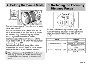 Page 7ENG-6
2. Setting the Focus Mode3.  
Switching the Focusing 
Distance Range
After autofocusing in ONE SHOT AF mode, focus 
manually by pressing the shutter button halfway 
and turning the focusing ring. (Full-time manual 
focus)
LensRanges
EF300mm f/2.8L IS II USM FULL
2 m/6.6 ft. – 6 m/19.7 ft. 6 m/19.7 ft. –  ∞
EF400mm f/2.8L IS II USM FULL
2.7 m/8.9 ft. – 7 m/23 ft. 7 m/23 ft. –  ∞
To shoot in autofocus (AF) mode, set the focus 
mode switch to AF.
To shoot in manual focus (MF) mode, set the 
focus mode...