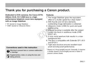 Page 2ENG-1
Dedicated to EOS cameras, the Canon EF70-
200mm f/2.8L IS II USM lens is a high-
performance telephoto zoom lens equipped
with an Image Stabilizer.
•
“IS” stands for Image Stabilizer.
• “USM” stands for Ultrasonic Motor.
Features
1. The Image Stabilizer gives the equivalent
effect of a shutter speed four stops faster*.
2. With fluorite and UD lens elements, outstanding image delineation is obtained.
3. Ultrasonic motor (USM) for quick and quiet autofocusing.
4. Manual focusing is available after...