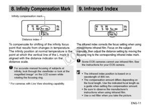 Page 12ENG-11
8.Infinity Compensation Mark9. Infrared Index
Infinity compensation markDistance index
To  compensate for shifting of the infinity focus
point that results from changes in temperature.
The infinity position at normal temperature is the
point at which the vertical line of the L mark is
aligned with the distance indicator on the
distance scale.
F or accurate manual focusing of subjects at
infinity, look through the viewfinder or look at the
magnified image* on the LCD screen while
rotating the...