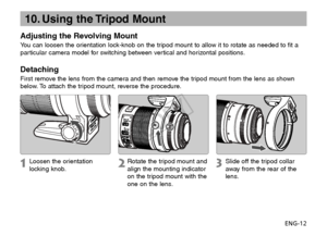 Page 13ENG-12
10. Using the Tripod Mount
Adjusting the Revolving Mount
You can loosen the orientation lock-knob on the tripod mount to allow it to rotate as needed to fit a
particular camera model for switching between vertical and horizontal positions.
Detaching
First remove the lens from the camera and then remove the tripod mount from the lens as shown
below. To attach the tripod mount, reverse the procedure.
Loosen the orientation
locking knob.
Rotate the tripod mount and
align the mounting indicator
on the...