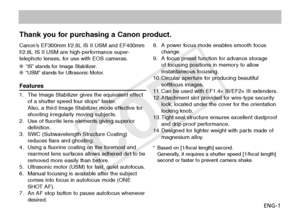 Page 2ENG-1
Thank you for purchasing a Canon product.
Canon’s EF300mm f/2.8L IS II USM and EF400mm 
f/2.8L IS II USM are high-performance super-
telephoto lenses, for use with EOS cameras.
“IS” stands for Image Stabilizer.
OO
“USM” stands for Ultrasonic Motor.
OO
Features
1.  The Image Stabilizer gives the equivalent effect 
of a shutter speed four stops* faster. 
Also, a third Image Stabilizer mode effective for 
shooting irregularly moving subjects.
2.  Use of fluorite lens elements giving superior...