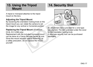 Page 18ENG-17
13.  
Using the Tripod 
Mount
A tripod or monopod attaches to the tripod 
mount on the lens.
Adjusting the Tripod MountBy loosening the orientation locking knob on the 
tripod mount you can rotate the camera to set 
the image for any vertical or horizontal position.
Replacing the Tripod Mount (EF400mm 
f/2.8L IS II USM only)
Replacement with the included monopod mount 
can be done at a Canon Service Center at cost.
Since the mount requires special fastening, as 
a safety precaution, do not replace...