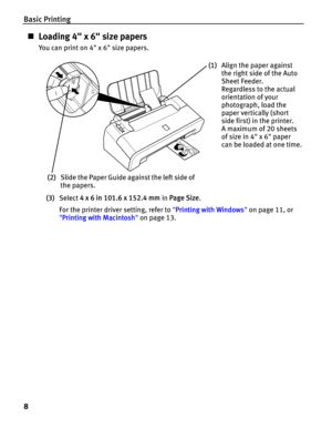 Page 12Basic Printing
8
„Loading 4 x 6 size papers
You can print on 4 x 6 size papers.
(3)Select 4 x 6 in 101.6 x 152.4 mm in Page Size.
For the printer driver setting, refer to Printing with Windows on page 11, or 
Printing with Macintosh on page 13.
(1)Align the paper against 
the right side of the Auto 
Sheet Feeder.
Regardless to the actual 
orientation of your 
photograph, load the 
paper vertically (short 
side first) in the printer.
A maximum of 20 sheets 
of size in 4 x 6 paper 
can be loaded at one...