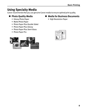 Page 13Basic Printing
9
Using Specialty Media
Canon recommends that you use genuine Canon media to ensure optimal print quality.
„Photo Quality Media
• Glossy Photo Paper
• Matte Photo Paper
• Photo Paper Plus Double Sided
• Photo Paper Plus Glossy
• Photo Paper Plus Semi-Gloss
• Photo Paper Pro
„Media for Business Documents
•High Resolution Paper 