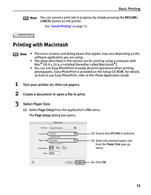 Page 17Basic Printing
13
Printing with Macintosh
1Turn your printer on, then set papers.
2Create a document or open a file to print.
3Select Paper Size.
(1)Select Page Setup from the applications File menu. 
The Page Setup dialog box opens. NoteYou can cancel a print job in progress by simply pressing the RESUME/
CANCEL button on the printer.
See Cancel Printing on page 15.
Note• The menu screens and dialog boxes that appear may vary depending on the 
software application you are using.
• The steps described in...