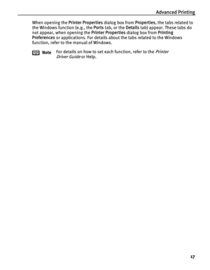 Page 21Advanced Printing
17
When opening the Printer Properties dialog box from Properties, the tabs related to 
the Windows function (e.g., the Ports tab, or the Details tab) appear. These tabs do 
not appear, when opening the Printer Properties dialog box from Printing 
Preferences or applications. For details about the tabs related to the Windows 
function, refer to the manual of Windows.
NoteFor details on how to set each function, refer to the 
Printer 
Driver Guide
 or Help. 