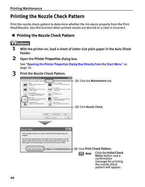 Page 24Printing Maintenance
20
Printing the Nozzle Check Pattern
Print the nozzle check pattern to determine whether the ink ejects properly from the Print 
Head Nozzles. Use this function when printed results are blurred or a color is incorrect.
„Printing the Nozzle Check Pattern
1With the printer on, load a sheet of Letter size plain paper in the Auto Sheet 
Feeder.
2Open the Printer Properties dialog box.
See Opening the Printer Properties Dialog Box Directly from the Start Menu on 
page 16.
3Print the...