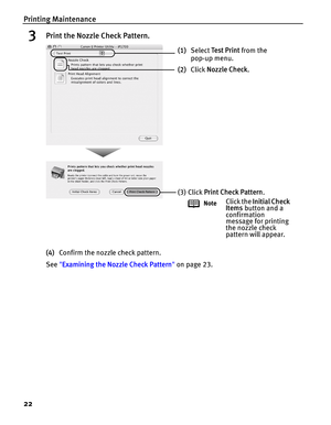 Page 26Printing Maintenance
22
3Print the Nozzle Check Pattern.
(4)Confirm the nozzle check pattern.
See Examining the Nozzle Check Pattern on page 23.
(1)Select Te s t  P r i n t from the 
pop-up menu. 
(2)Click Nozzle Check.
(3) Click Print Check Pattern.
NoteClick the Initial Check 
Items button and a 
confirmation 
message for printing 
the nozzle check 
pattern will appear. 