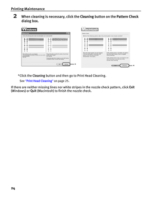 Page 28Printing Maintenance
24
2When cleaning is necessary, click the Cleaning button on the Pattern Check 
dialog box.
*Click the Cleaning button and then go to Print Head Cleaning.
See Print Head Cleaning on page 25.
If there are neither missing lines nor white stripes in the nozzle check pattern, click Exit 
(Windows) or Quit (Macintosh) to finish the nozzle check.
** 