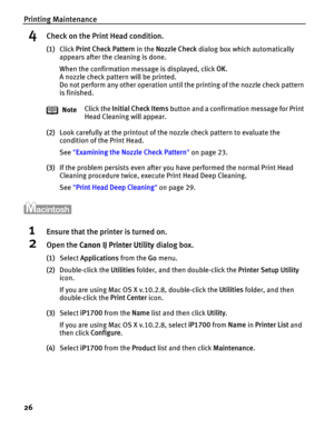 Page 30Printing Maintenance
26
4Check on the Print Head condition.
(1)Click Print Check Pattern in the Nozzle Check dialog box which automatically 
appears after the cleaning is done.
When the confirmation message is displayed, click OK.
A nozzle check pattern will be printed.
Do not perform any other operation until the printing of the nozzle check pattern 
is finished.
(2)Look carefully at the printout of the nozzle check pattern to evaluate the 
condition of the Print Head.
See Examining the Nozzle Check...