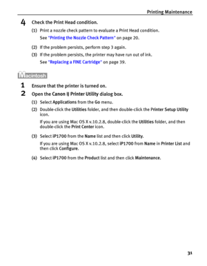 Page 35Printing Maintenance
31
4Check the Print Head condition.
(1)Print a nozzle check pattern to evaluate a Print Head condition.
See Printing the Nozzle Check Pattern on page 20.
(2)If the problem persists, perform step 3 again.
(3)If the problem persists, the printer may have run out of ink.
See Replacing a FINE Cartridge on page 39.
1Ensure that the printer is turned on.
2Open the Canon IJ Printer Utility dialog box.
(1)Select Applications from the Go menu.
(2)Double-click the Utilities folder, and then...