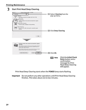 Page 36Printing Maintenance
32
3Start Print Head Deep Cleaning.
Print Head Deep Cleaning starts when the POWER lamp starts flashing.
ImportantDo not perform any other operations until Print Head Deep Cleaning 
finishes. This takes about one to two minutes.
(1)Select Cleaning from the 
pop-up menu.
(2)Click Deep Cleaning.
(3)Click OK.
Note
Click the Initial Check 
Items button and a 
confirmation 
message for Print 
Head Deep Cleaning 
will appear. 