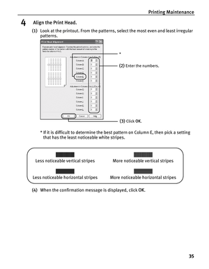 Page 39Printing Maintenance
35
4 Align the Print Head.
(1)Look at the printout. From the patterns, select the most even and least irregular 
patterns.
* If it is difficult to determine the best pattern on Column E, then pick a setting 
that has the least noticeable white stripes.
 
(4)When the confirmation message is displayed, click OK.
(2)Enter the numbers.
(3)Click OK.
*
Less noticeable vertical stripes More noticeable vertical stripes
Less noticeable horizontal stripes More noticeable horizontal stripes 