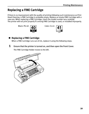 Page 43Printing Maintenance
39
Replacing a FINE Cartridge
If there is no improvement with the quality of printing following such maintenance as Print 
Head Cleaning, a FINE Cartridge is probably empty. Replace an empty FINE Cartridge with a 
new one. When replacing a FINE Cartridge, check the model number very carefully. 
The printer will not print properly if a wrong FINE Cartridge is used, or installed improperly.
„Replacing a FINE Cartridge
When a FINE Cartridge runs out of ink, replace it using the...