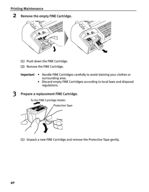 Page 44Printing Maintenance
40
2Remove the empty FINE Cartridge.
(1)Push down the FINE Cartridge.
(2)Remove the FINE Cartridge.
3Prepare a replacement FINE Cartridge.
(1)Unpack a new FINE Cartridge and remove the Protective Tape gently. Important• Handle FINE Cartridges carefully to avoid staining your clothes or 
surrounding area.
• Discard empty FINE Cartridges according to local laws and disposal 
regulations.
Protective Tape
To the FINE Cartridge Holder 