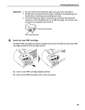 Page 45Printing Maintenance
41
4Insert the new FINE Cartridge.
The Black FINE Cartridge should be installed into the left slot (B) and the Color FINE 
Cartridge should be into the right slot (C).
(1)Insert a new FINE Cartridge slightly slanted.
(2)Push up the FINE Cartridge until it clicks into place. Important• Do not reattach the Protective Tape once you have removed it.
• Handle the removed Protective Tape carefully to avoid getting your 
hands dirty or staining surrounding work area.
• Once the Protective...