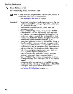 Page 46Printing Maintenance
42
5Close the Front Cover.
The FINE Cartridge Holder moves to the right.
NoteIf the straight line is misaligned or the Print Head position is 
misaligned, align the Print Head position.
See Aligning the Print Head on page 34.
Important• To maintain optimal print quality, we recommend that you 
use Canon brand FINE Cartridge. Replenishing ink only is 
also not recommended.
• Replace FINE Cartridge promptly. Do not leave FINE 
Cartridge removed.
• When a FINE Cartridge runs out of ink,...