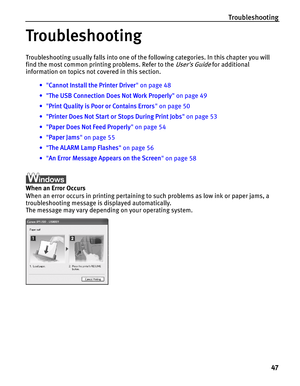 Page 51Troubleshooting
47
Troubleshooting
Troubleshooting usually falls into one of the following categories. In this chapter you will 
find the most common printing problems. Refer to the 
Users Guide for additional 
information on topics not covered in this section.
•Cannot Install the Printer Driver on page 48
•The USB Connection Does Not Work Properly on page 49
•Print Quality is Poor or Contains Errors on page 50
•Printer Does Not Start or Stops During Print Jobs on page 53
•Paper Does Not Feed Properly on...