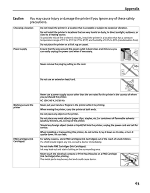 Page 67Appendix
63
CautionYou may cause injury or damage the printer if you ignore any of these safety 
precautions.
Choosing a location Do not install the printer in a location that is unstable or subject to excessive vibration.
Do not install the printer in locations that are very humid or dusty, in direct sunlight, outdoors, or 
close to a heating source.
To avoid the risk of fire or electric shocks, install the printer in a location that has a constant 
temperature range of 5°C to 35°C (41°F to 95°F) and...