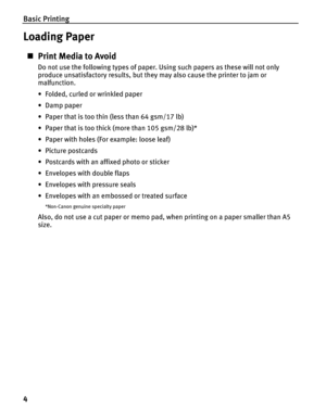 Page 8Basic Printing
4
Loading Paper
„Print Media to Avoid
Do not use the following types of paper. Using such papers as these will not only 
produce unsatisfactory results, but they may also cause the printer to jam or 
malfunction.
• Folded, curled or wrinkled paper
•Damp paper
• Paper that is too thin (less than 64 gsm/17 lb)
• Paper that is too thick (more than 105 gsm/28 lb)*
• Paper with holes (For example: loose leaf)
• Picture postcards
• Postcards with an affixed photo or sticker 
• Envelopes with...