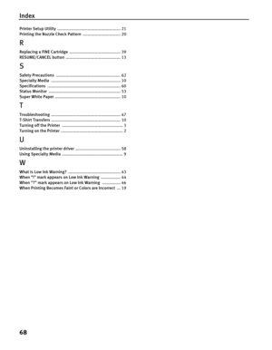 Page 72Index
68
Printer Setup Utility .................................................... 21
Printing the Nozzle Check Pattern ............................... 20
R
Replacing a FINE Cartridge .......................................... 39
RESUME/CANCEL button ............................................. 13
S
Safety Precautions ..................................................... 62
Specialty Media ......................................................... 10
Specifications...