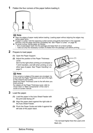 Page 128Before Printing
1Flatten the four corners of  the paper before loading it.
2Prepare to load paper.
(1)Open the Paper Support.
(2) Adjust the position of the Paper Thickness 
Lever.
Set it to the right when printing on envelopes or 
T-shirt transfers, and left when printing on any 
other type of paper. See “Paper Handling” on 
page 5.
3Load the paper.
(1)Load the paper in the Auto Sheet Feeder with 
the print side facing UP.
(2) Align the paper stack against the right side of 
the Auto Sheet Feeder.
(3)...