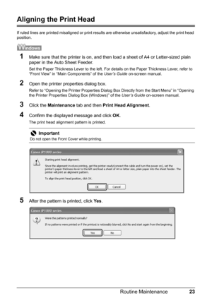 Page 2723 Routine Maintenance
Aligning the Print Head
If ruled lines are printed misaligned or print results are otherwise unsatisfactory, adjust the print head 
position.
1Make sure that the printer is on, and then load a sheet of A4 or Letter-sized plain 
paper in the Auto Sheet Feeder.
Set the Paper Thickness Lever to the left. For details on the Paper Thickness Lever, refer to 
“Front View” in “Main Components” of the User’s Guide on-screen manual.
2Open the printer properties dialog box.
Refer to “Opening...