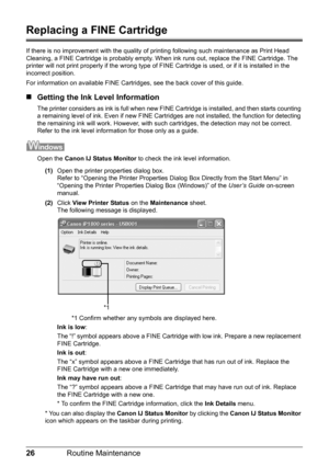 Page 3026Routine Maintenance
Replacing a FINE Cartridge
If there is no improvement with the quality of printing following such maintenance as Print Head 
Cleaning, a FINE Cartridge is probably empty. When ink runs out, replace the FINE Cartridge. The 
printer will not print properly if the wrong type of FINE Cartridge is used, or if it is installed in the 
incorrect position.
For information on available FINE Cartridges, see the back cover of this guide.
„Getting the Ink Level Information
The printer considers...
