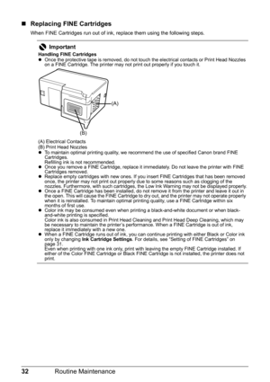 Page 3632Routine Maintenance
„Replacing FINE Cartridges
When FINE Cartridges run out of ink, re place them using the following steps.
Important
Handling FINE Cartridges
zOnce the protective tape is removed, do not touch the electrical contacts or Print Head Nozzles 
on a FINE Cartridge. The printer may not print out properly if you touch it.
(A) Electrical Contacts
(B) Print Head Nozzles
z To maintain optimal printing quality, we recommend the use of specified Canon brand FINE 
Cartridges.
Refilling ink is not...