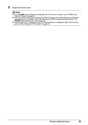 Page 3935
Routine Maintenance
5Close the Front Cover.
Notez If the  ALARM  lamp still flashes orange after the Front Cover is closed, see “ALARM Lamp 
Flashes Orange” on page 50.
z When you start printing after replacing the FINE Cartridge, Print Head Cleaning is performed 
automatically. Do not perform any other operations until Print Head Cleaning finishes. The 
POWER  lamp flashes green during cleaning.
z If the straight line is misaligned or the Print Head position is misaligned, align the Print Head...