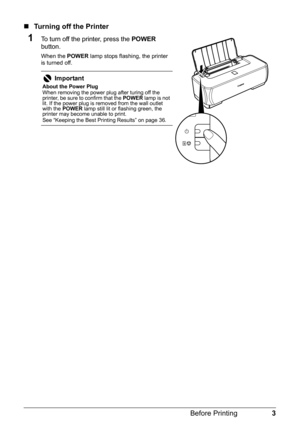 Page 73
Before Printing
„ Turning off the Printer
1To turn off the printer, press the  POWER 
button.
When the  POWER lamp stops flashing, the printer 
is turned off.
Important
About the Power Plug
When removing the power plug after turing off the 
printer, be sure to confirm that the  POWER lamp is not 
lit. If the power plug is removed from the wall outlet 
with the  POWER  lamp still lit or flashing green, the 
printer may become unable to print.
See “Keeping the Best Printing Results” on page 36. 