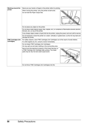 Page 6258Safety Precautions
Working around the 
printerNever put your hands or fingers in the printer while it is printing.
When moving the printer, carry the printer at both ends.
Do not hold the Paper Output Slot.
Do not place any object on the printer.
Do not place metal objects (paper clips, staples, etc.) or containers of flammable solvents (alcohol, 
thinners, etc.) on top of the printer.
If any foreign object (metal or liquid) fall into the printer, unplug the power cord and call for service.
Do not...