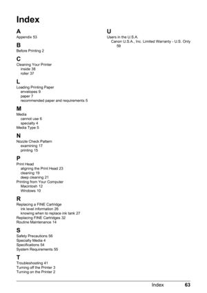 Page 6763
Index
Index
A
Appendix 53
B
Before Printing 2
CCleaning Your Printer
inside 38
roller 37
L
Loading Printing Paper envelopes 9
paper 7
recommended paper and requirements 5
M
Media cannot use 6
specialty 4
Media Type 5
NNozzle Check Pattern examining 17
printing 15
P
Print Head aligning the Print Head 23
cleaning 19
deep cleaning 21
Printing from Your Computer Macintosh
 12
Windows 10
R
Replacing a FINE Cartridge ink level information 26
knowing when to replace ink tank 27
Replacing FINE Cartridges 32...