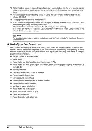 Page 106Before Printing
*3 When loading paper in stacks, the print side may be marked as it is fed in or sheets may be 
stuck to one another causing them not to be fed properly. In this case, load one sheet at a 
time.
*4 You can specify the print setting easily by using the Easy-Photo Print provided with the 
Setup CD-ROM.
*5 This paper cannot be used in Macintosh
®.
*6 If the corners or edges of the paper are smudged, try to print with the Paper Thickness Lever 
set to the right. It may improve print...