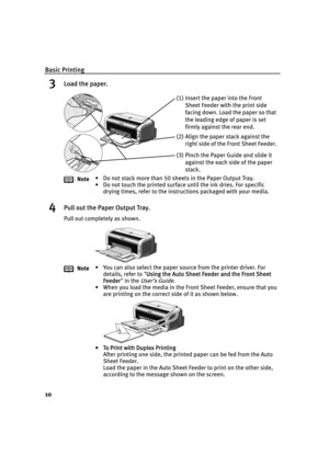 Page 14Basic Printing
10
3Load the paper.
4Pull out the Paper Output Tray.
Pull out completely as shown.Note• Do not stack more than 50 sheets in the Paper Output Tray.
• Do not touch the printed surface until the ink dries. For specific 
drying times, refer to the instructions packaged with your media.
Note• You can also select the paper source from the printer driver. For 
details, refer to "U
Using the Auto Sheet Feeder and the Front Sheet 
Feeder" in the 
User’s Guide.
• When you load the media in...