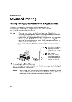 Page 24Advanced Printing
20
Advanced Printing
Printing Photographs Directly from a Digital Camera
Connecting a digital camera or camcorder to printer allows you to print 
recorded images directly without using a computer. This printer supports 
both PictBridge and Canon Bubble Jet Direct.
„Connecting to a Digital Camera
To connect a digital camera to this printer, use the USB cable supplied with the digital 
camera (for connection to a computer).Note• PictBridge is an Industry standard enabling a range of...