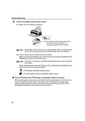 Page 26Advanced Printing
22
3Connect the digital camera to the printer.
(1)Make sure the camera is turned off.
(3)Turn on and set up the camera for direct printing.
When the connection between the camera and printer has been established, the 
POWER lamp on the printer flashes once.
Either of the following icons will display on the LCD display of the digital camera 
when the printer is correctly connected. 
A PictBridge-compatible digital camera
A Canon Bubble Jet Direct compatible digital camera
„Direct...